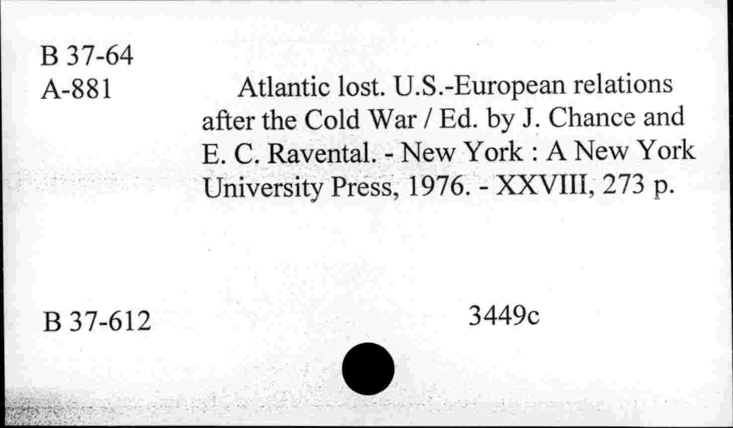 ﻿B 37-64
A-881
Atlantic lost. U.S.-European relations after the Cold War I Ed. by J. Chance and E. C. Raventai. - New York : A New York University Press, 1976. - XXVIII, 273 p.
B 37-612
3449c